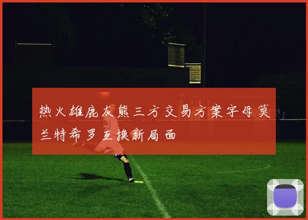 热火雄鹿灰熊三方交易方案字母莫兰特希罗互换新局面