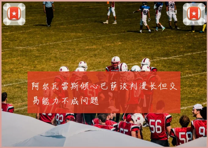 阿尔瓦雷斯倾心巴萨谈判漫长但交易能力不成问题