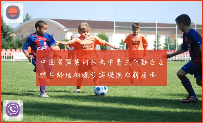 中国男篮集训队老中青三代融合合理年龄结构逐步实现换血新局面