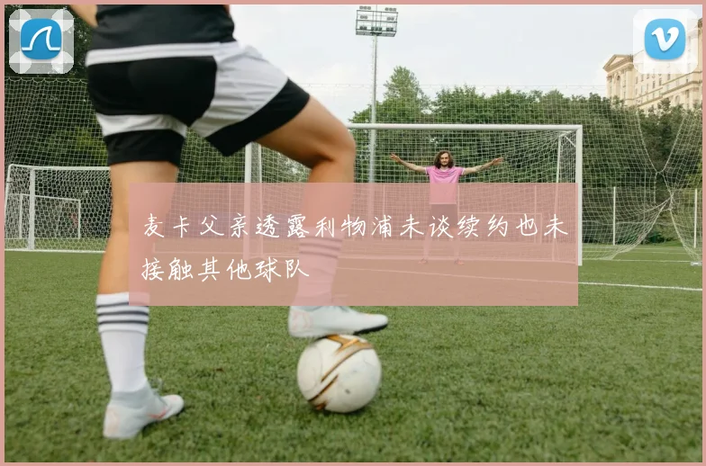麦卡父亲透露利物浦未谈续约也未接触其他球队