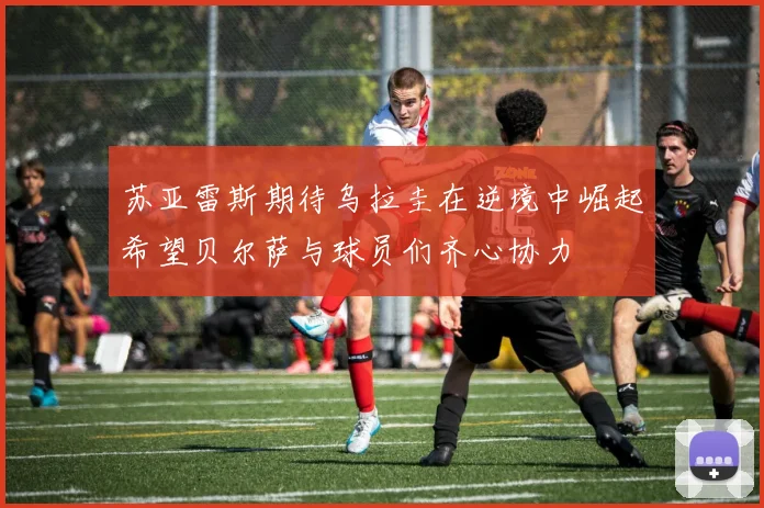 苏亚雷斯期待乌拉圭在逆境中崛起希望贝尔萨与球员们齐心协力