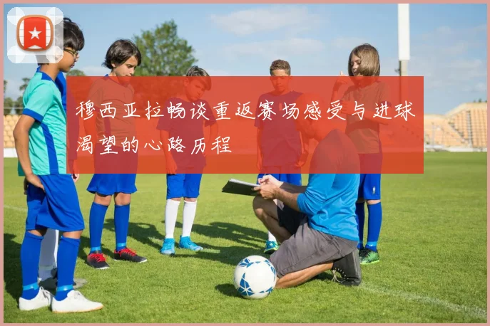 穆西亚拉畅谈重返赛场感受与进球渴望的心路历程