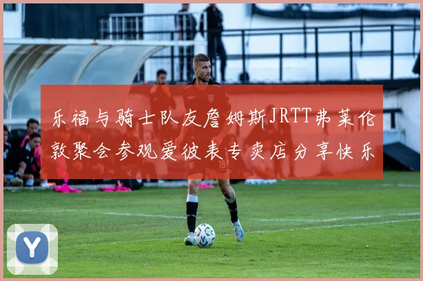 乐福与骑士队友詹姆斯JRTT弗莱伦敦聚会参观爱彼表专卖店分享快乐时光