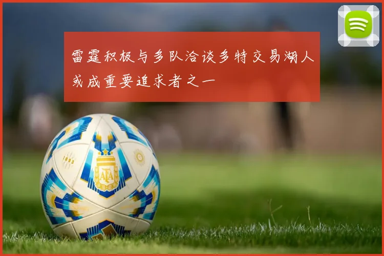 雷霆积极与多队洽谈多特交易湖人或成重要追求者之一
