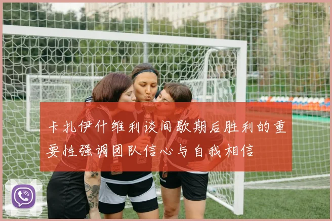卡扎伊什维利谈间歇期后胜利的重要性强调团队信心与自我相信