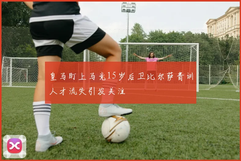 皇马盯上马竞15岁后卫比尔萨青训人才流失引发关注