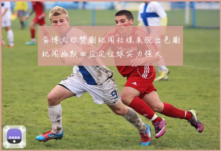黄博文称赞蒯纪闻社媒表现出色蒯纪闻幽默回应定位球实力强大