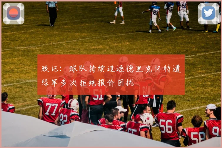 狼记：球队持续追逐德里克怀特遭绿军多次拒绝报价困扰