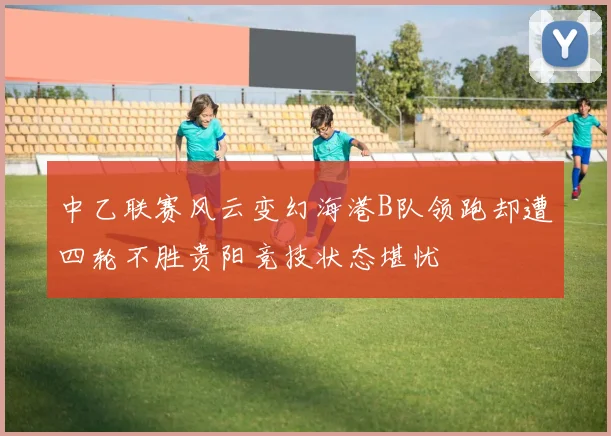 中乙联赛风云变幻海港B队领跑却遭四轮不胜贵阳竞技状态堪忧