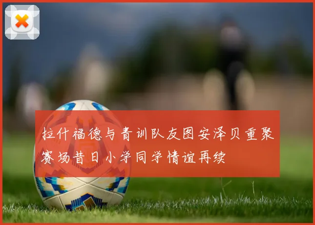拉什福德与青训队友图安泽贝重聚赛场昔日小学同学情谊再续
