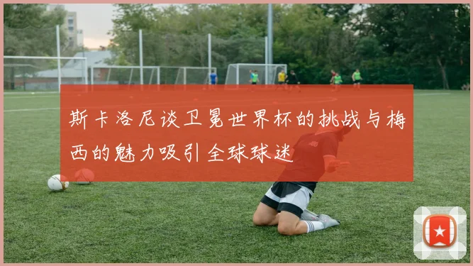 斯卡洛尼谈卫冕世界杯的挑战与梅西的魅力吸引全球球迷