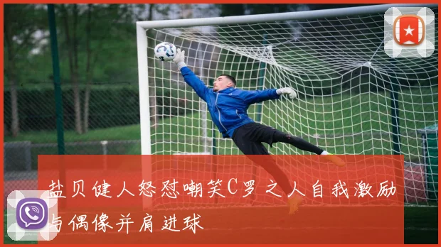 盐贝健人怒怼嘲笑C罗之人自我激励与偶像并肩进球