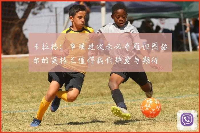 卡拉格：华丽进攻未必夺冠但图赫尔的英格兰值得我们热爱与期待
