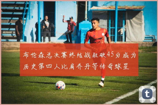 布伦森总决赛终结战狂砍45分成为历史第四人比肩乔丹等传奇球星