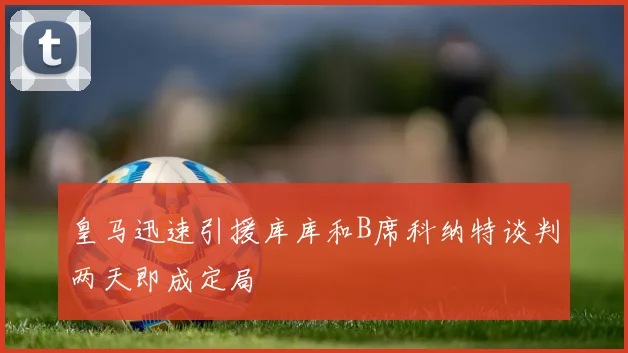皇马迅速引援库库和B席科纳特谈判两天即成定局