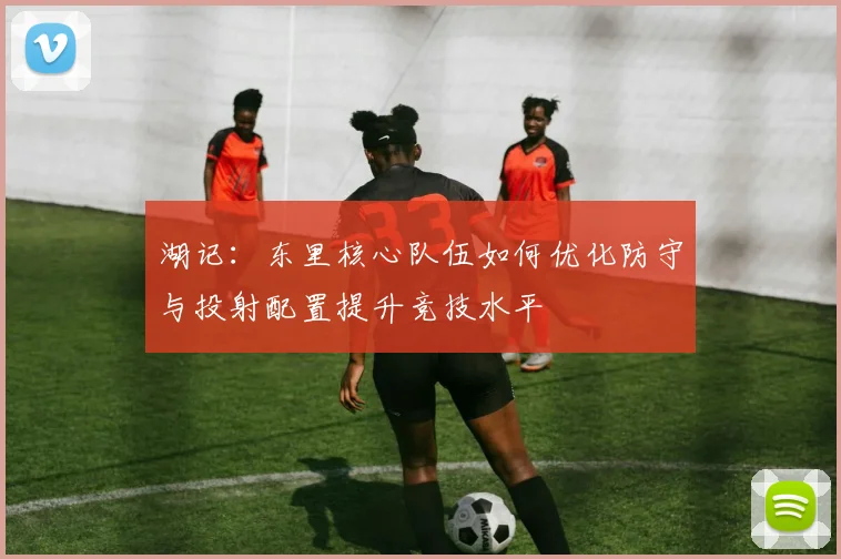 湖记：东里核心队伍如何优化防守与投射配置提升竞技水平