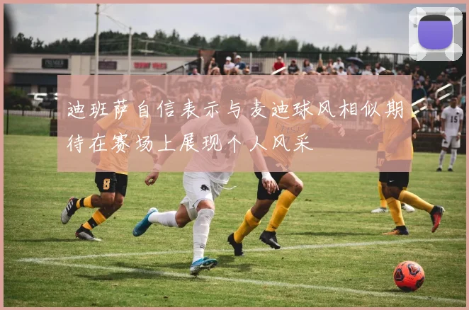 迪班萨自信表示与麦迪球风相似期待在赛场上展现个人风采