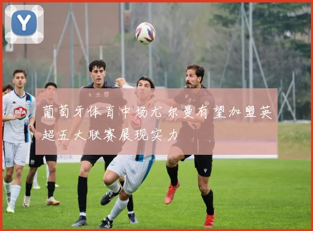 葡萄牙体育中场尤尔曼有望加盟英超五大联赛展现实力