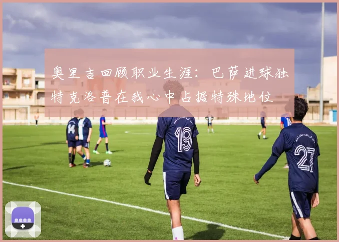 奥里吉回顾职业生涯：巴萨进球独特克洛普在我心中占据特殊地位