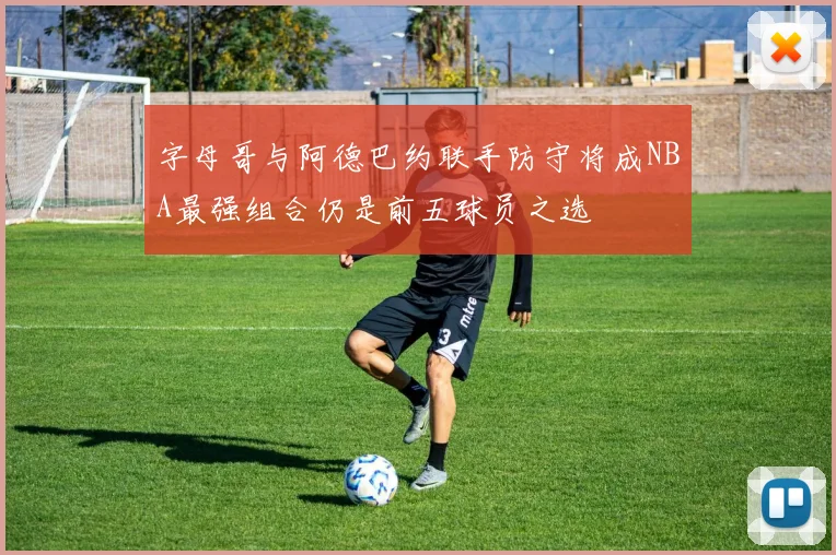 字母哥与阿德巴约联手防守将成NBA最强组合仍是前五球员之选